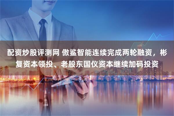 配资炒股评测网 傲鲨智能连续完成两轮融资，彬复资本领投、老股东国仪资本继续加码投资