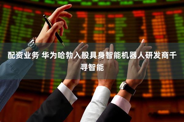 配资业务 华为哈勃入股具身智能机器人研发商千寻智能