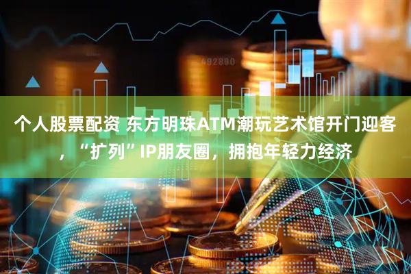 个人股票配资 东方明珠ATM潮玩艺术馆开门迎客，“扩列”IP朋友圈，拥抱年轻力经济