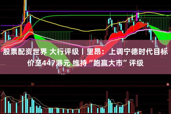 股票配资世界 大行评级丨里昂：上调宁德时代目标价至447港元 维持“跑赢大市”评级