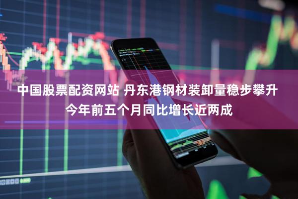 中国股票配资网站 丹东港钢材装卸量稳步攀升 今年前五个月同比增长近两成