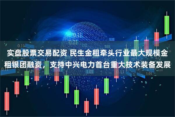 实盘股票交易配资 民生金租牵头行业最大规模金租银团融资，支持中兴电力首台重大技术装备发展