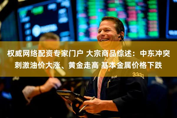 权威网络配资专家门户 大宗商品综述：中东冲突刺激油价大涨、黄金走高 基本金属价格下跌