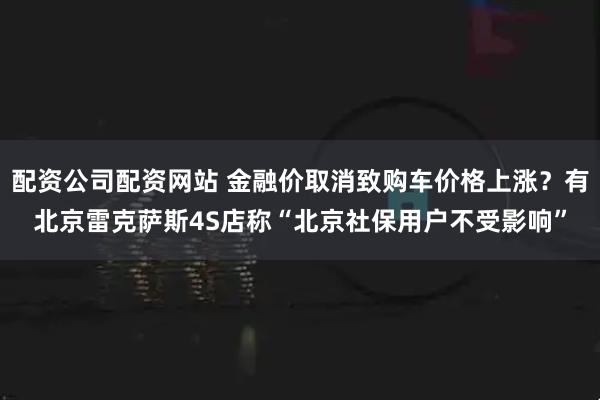 配资公司配资网站 金融价取消致购车价格上涨？有北京雷克萨斯4S店称“北京社保用户不受影响”